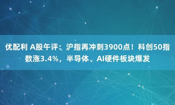 优配利 A股午评:沪指再冲刺3900点!科创50指数涨3.4%,半导体、AI硬件板块爆发