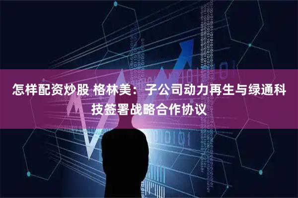 怎样配资炒股 格林美:子公司动力再生与绿通科技签署战略合作协议