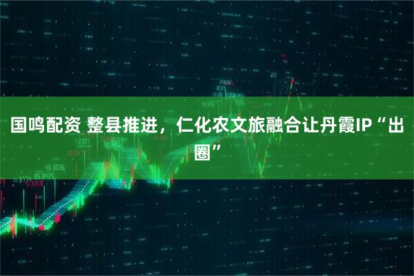 国鸣配资 整县推进，仁化农文旅融合让丹霞IP“出圈”