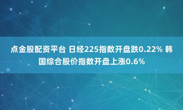 点金股配资平台 日经225指数开盘跌0.22% 韩国综合股价指数开盘上涨0.6%