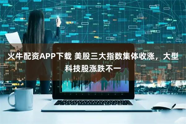 火牛配资APP下载 美股三大指数集体收涨，大型科技股涨跌不一