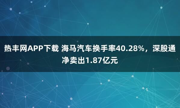 热丰网APP下载 海马汽车换手率40.28%，深股通净卖出1.87亿元