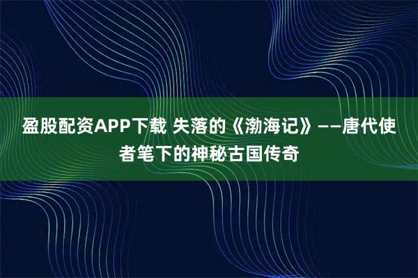 盈股配资APP下载 失落的《渤海记》——唐代使者笔下的神秘古国传奇
