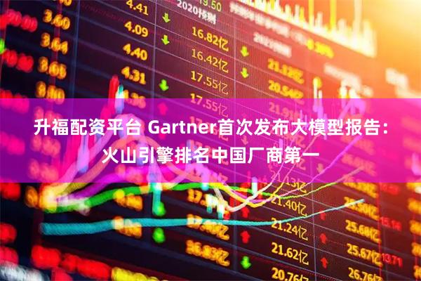 升福配资平台 Gartner首次发布大模型报告：火山引擎排名中国厂商第一