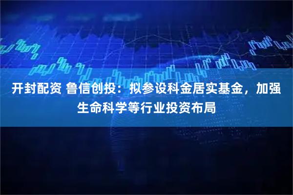 开封配资 鲁信创投:拟参设科金居实基金,加强生命科学等行业投资布局