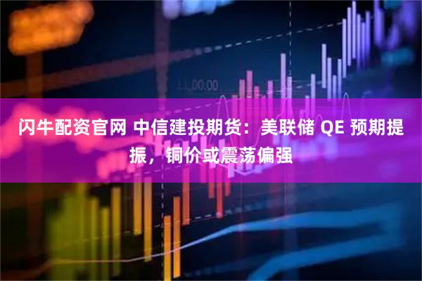 闪牛配资官网 中信建投期货：美联储 QE 预期提振，铜价或震荡偏强