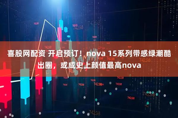 喜股网配资 开启预订!nova 15系列带感绿潮酷出圈,或成史上颜值最高nova
