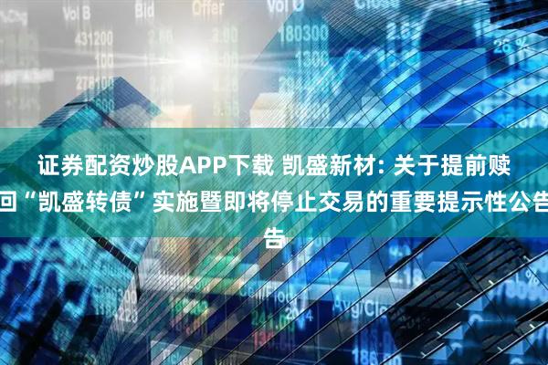 证券配资炒股APP下载 凯盛新材: 关于提前赎回“凯盛转债”实施暨即将停止交易的重要提示性公告