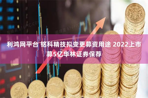 利鸿网平台 铭科精技拟变更募资用途 2022上市募5亿华林证券保荐