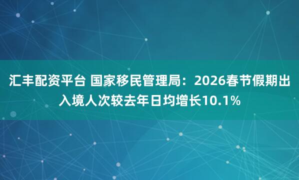汇丰配资平台 国家移民管理局：2026春节假期出入境人次较去年日均增长10.1%