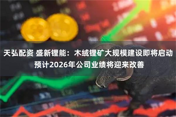 天弘配资 盛新锂能：木绒锂矿大规模建设即将启动 预计2026年公司业绩将迎来改善