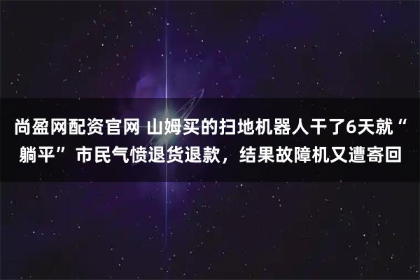 尚盈网配资官网 山姆买的扫地机器人干了6天就“躺平” 市民气愤退货退款，结果故障机又遭寄回