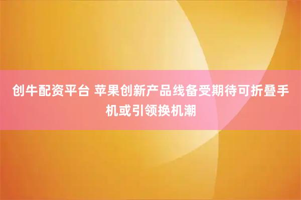 创牛配资平台 苹果创新产品线备受期待可折叠手机或引领换机潮